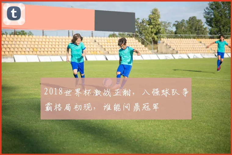 2018世界杯激战正酣，八强球队争霸格局初现，谁能问鼎冠军