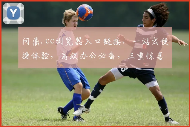 问鼎.cc浏览器入口链接，一站式便捷体验，高效办公必备，三重惊喜等你来